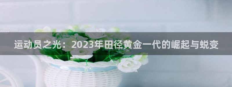 k1体育娱乐：运动员之光：2023年田径黄金一代的崛起与蜕变